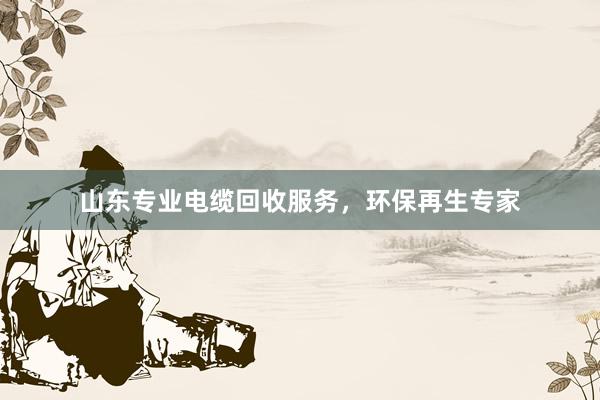 山东专业电缆回收服务，环保再生专家