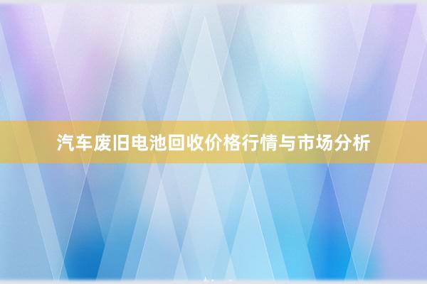 汽车废旧电池回收价格行情与市场分析